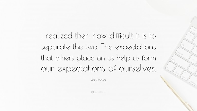 Wes Moore Quote: “I realized then how difficult it is to separate the two. The expectations that others place on us help us form our expectations of ourselves.”