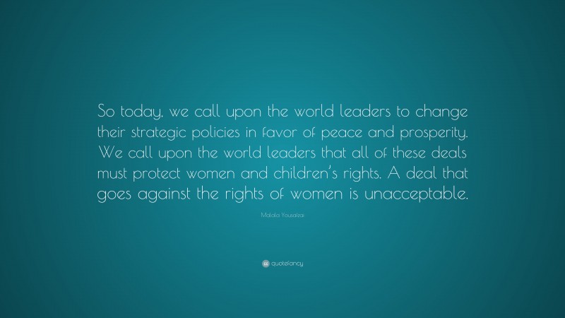 Malala Yousafzai Quote: “So today, we call upon the world leaders to change their strategic policies in favor of peace and prosperity. We call upon the world leaders that all of these deals must protect women and children’s rights. A deal that goes against the rights of women is unacceptable.”