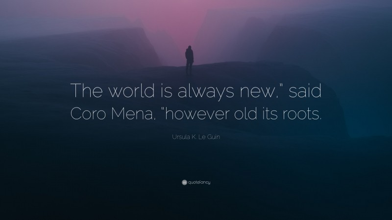 Ursula K. Le Guin Quote: “The world is always new,” said Coro Mena, “however old its roots.”