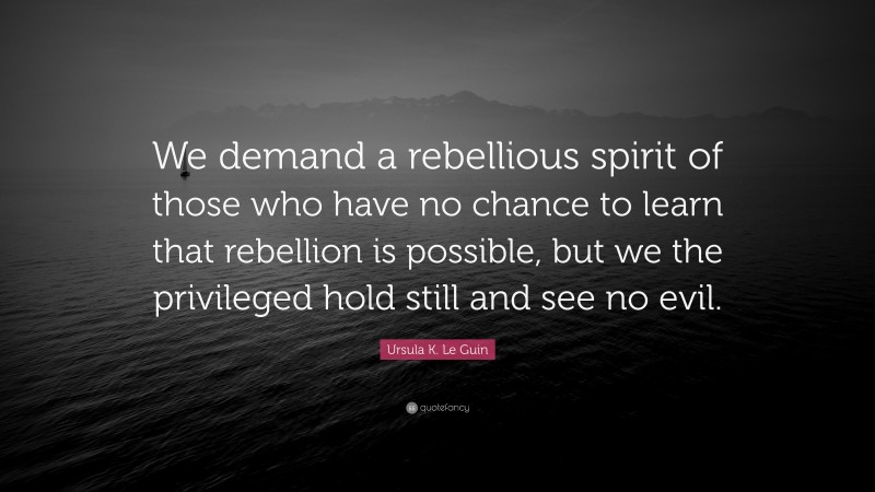 Ursula K. Le Guin Quote: “We demand a rebellious spirit of those who have no chance to learn that rebellion is possible, but we the privileged hold still and see no evil.”