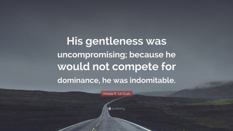Ursula K. Le Guin Quote: “His gentleness was uncompromising; because he would not compete for dominance, he was indomitable.”