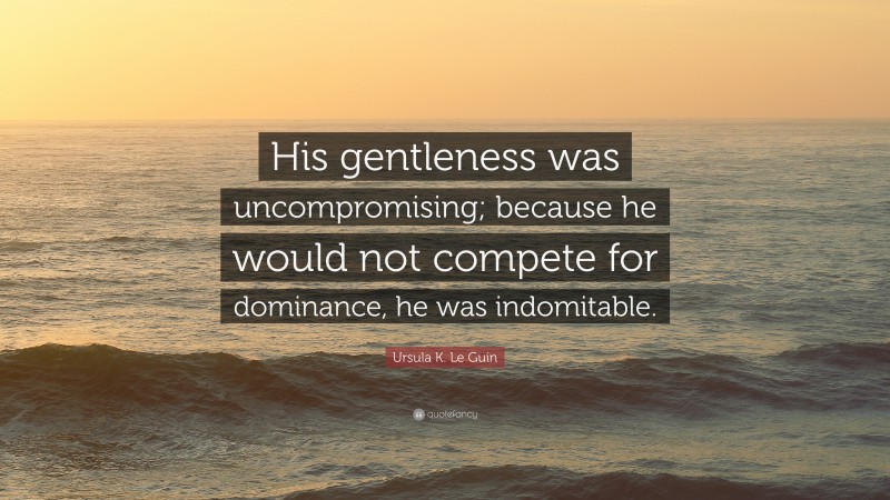 Ursula K. Le Guin Quote: “His gentleness was uncompromising; because he would not compete for dominance, he was indomitable.”