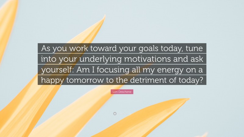 Lori Deschene Quote: “As you work toward your goals today, tune into your underlying motivations and ask yourself: Am I focusing all my energy on a happy tomorrow to the detriment of today?”