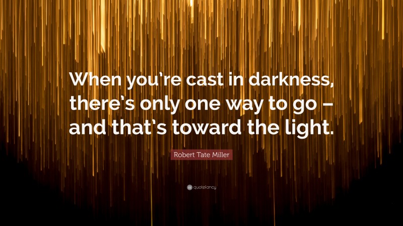 Robert Tate Miller Quote: “When you’re cast in darkness, there’s only one way to go – and that’s toward the light.”