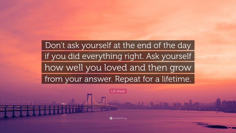 L.R. Knost Quote: “Don’t ask yourself at the end of the day if you did everything right. Ask yourself how well you loved and then grow from your answer. Repeat for a lifetime.”