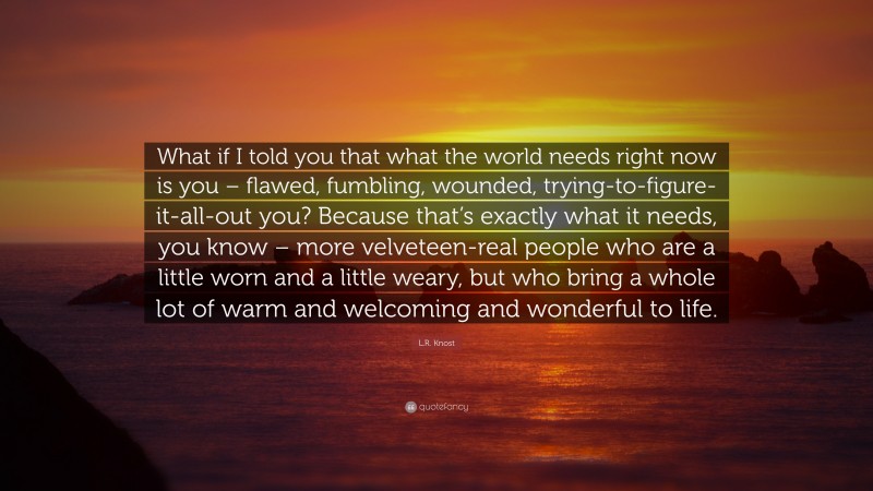 L.R. Knost Quote: “What if I told you that what the world needs right now is you – flawed, fumbling, wounded, trying-to-figure-it-all-out you? Because that’s exactly what it needs, you know – more velveteen-real people who are a little worn and a little weary, but who bring a whole lot of warm and welcoming and wonderful to life.”