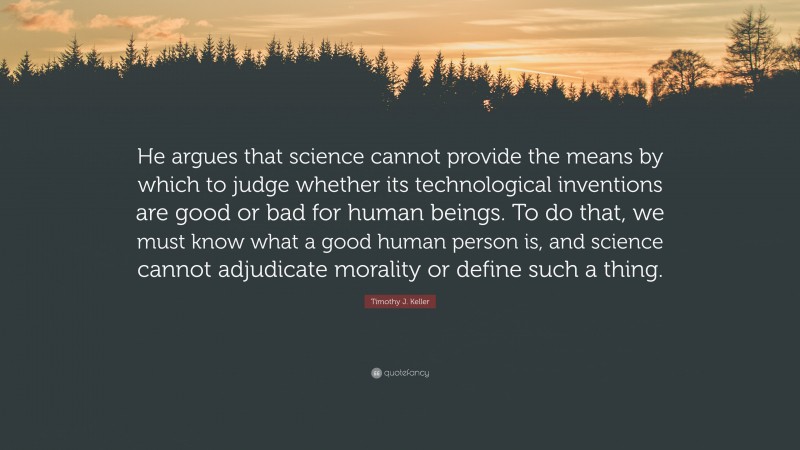 Timothy J. Keller Quote: “He argues that science cannot provide the means by which to judge whether its technological inventions are good or bad for human beings. To do that, we must know what a good human person is, and science cannot adjudicate morality or define such a thing.”