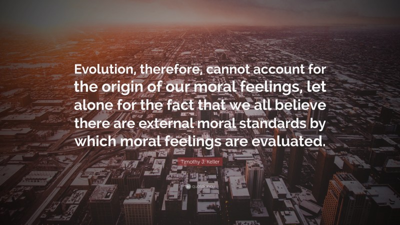 Timothy J. Keller Quote: “Evolution, therefore, cannot account for the origin of our moral feelings, let alone for the fact that we all believe there are external moral standards by which moral feelings are evaluated.”