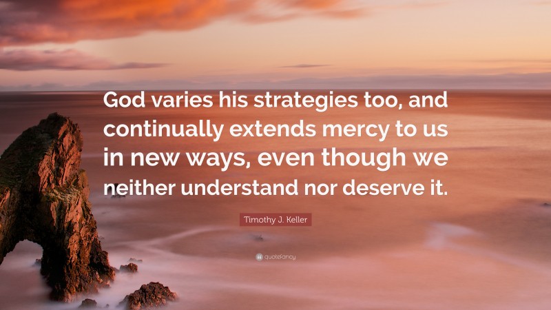 Timothy J. Keller Quote: “God varies his strategies too, and continually extends mercy to us in new ways, even though we neither understand nor deserve it.”