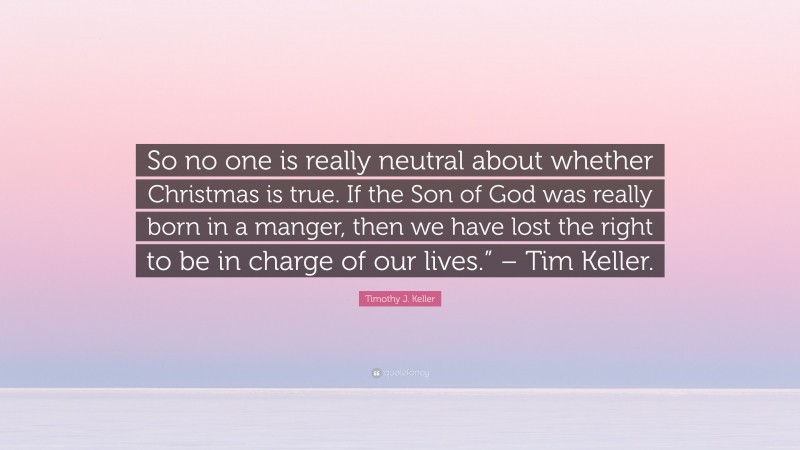 Timothy J. Keller Quote: “So no one is really neutral about whether Christmas is true. If the Son of God was really born in a manger, then we have lost the right to be in charge of our lives.” – Tim Keller.”