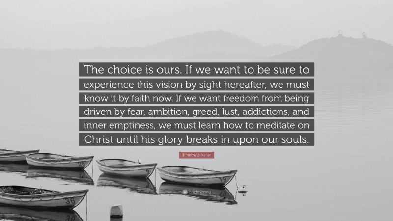 Timothy J. Keller Quote: “The choice is ours. If we want to be sure to experience this vision by sight hereafter, we must know it by faith now. If we want freedom from being driven by fear, ambition, greed, lust, addictions, and inner emptiness, we must learn how to meditate on Christ until his glory breaks in upon our souls.”