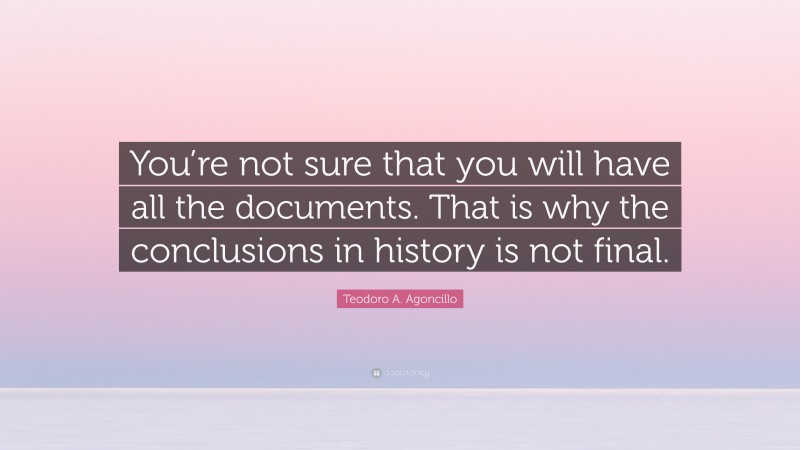 Teodoro A. Agoncillo Quote: “You’re not sure that you will have all the documents. That is why the conclusions in history is not final.”