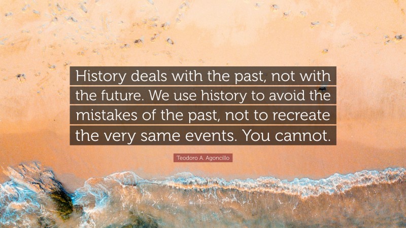Teodoro A. Agoncillo Quote: “History deals with the past, not with the future. We use history to avoid the mistakes of the past, not to recreate the very same events. You cannot.”