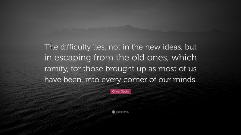 Oliver Sacks Quote: “The difficulty lies, not in the new ideas, but in escaping from the old ones, which ramify, for those brought up as most of us have been, into every corner of our minds.”