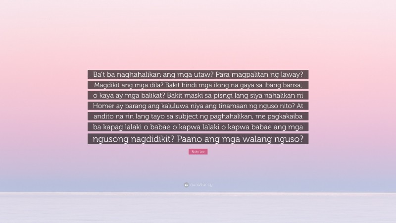 Ricky Lee Quote: “Ba’t ba naghahalikan ang mga utaw? Para magpalitan ng laway? Magdikit ang mga dila? Bakit hindi mga ilong na gaya sa ibang bansa, o kaya ay mga balikat? Bakit maski sa pisngi lang siya nahalikan ni Homer ay parang ang kaluluwa niya ang tinamaan ng nguso nito? At andito na rin lang tayo sa subject ng paghahalikan, me pagkakaiba ba kapag lalaki o babae o kapwa lalaki o kapwa babae ang mga ngusong nagdidikit? Paano ang mga walang nguso?”