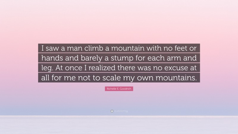 Richelle E. Goodrich Quote: “I saw a man climb a mountain with no feet or hands and barely a stump for each arm and leg. At once I realized there was no excuse at all for me not to scale my own mountains.”
