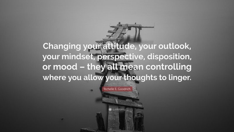 Richelle E. Goodrich Quote: “Changing your attitude, your outlook, your mindset, perspective, disposition, or mood – they all mean controlling where you allow your thoughts to linger.”