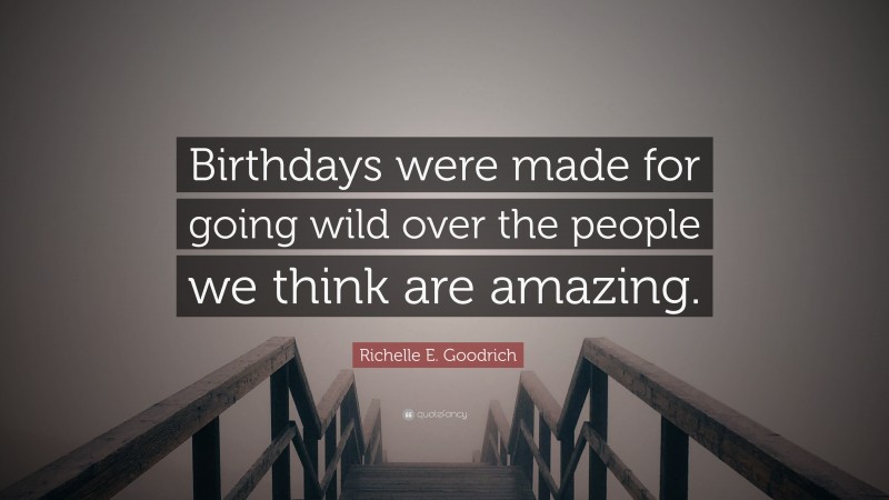 Richelle E. Goodrich Quote: “Birthdays were made for going wild over the people we think are amazing.”