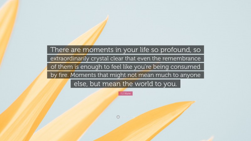T.J. Klune Quote: “There are moments in your life so profound, so extraordinarily crystal clear that even the remembrance of them is enough to feel like you’re being consumed by fire. Moments that might not mean much to anyone else, but mean the world to you.”