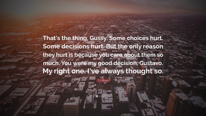 T.J. Klune Quote: “That’s the thing, Gussy. Some choices hurt. Some decisions hurt. But the only reason they hurt is because you care about them so much. You were my good decision, Gustavo. My right one. I’ve always thought so.”