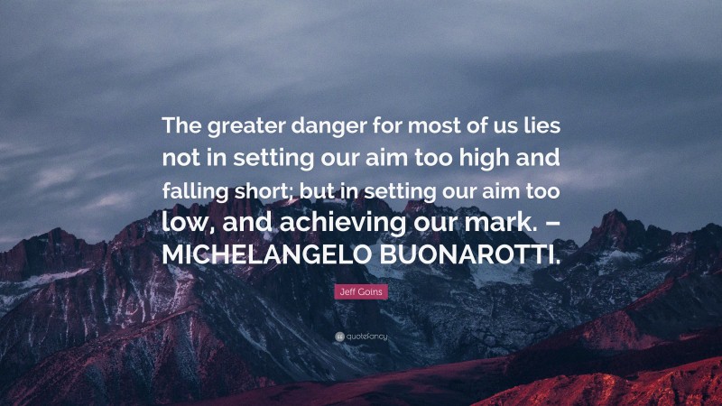 Jeff Goins Quote: “The greater danger for most of us lies not in setting our aim too high and falling short; but in setting our aim too low, and achieving our mark. – MICHELANGELO BUONAROTTI.”