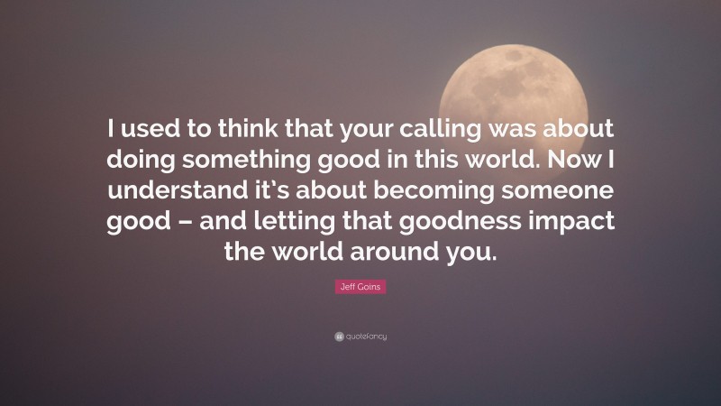 Jeff Goins Quote: “I used to think that your calling was about doing something good in this world. Now I understand it’s about becoming someone good – and letting that goodness impact the world around you.”