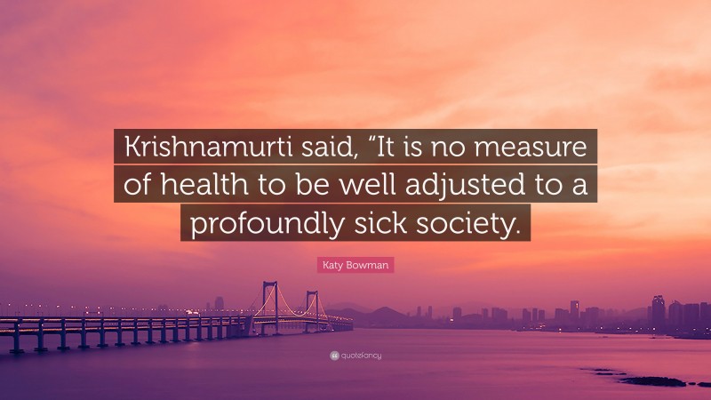 Katy Bowman Quote: “Krishnamurti said, “It is no measure of health to be well adjusted to a profoundly sick society.”