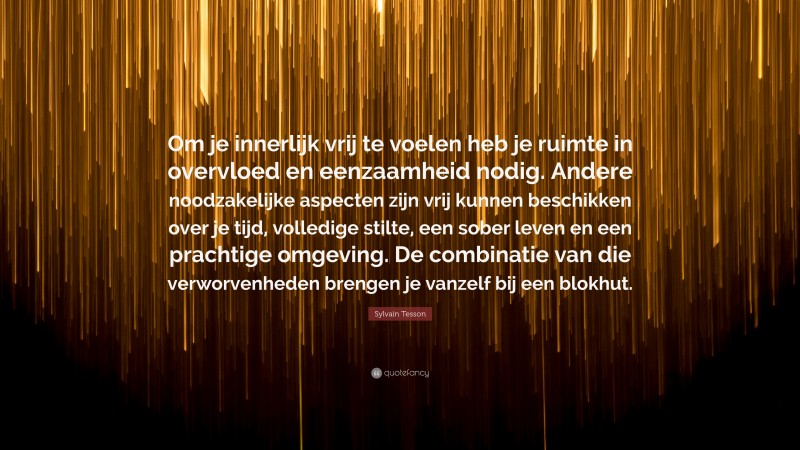 Sylvain Tesson Quote: “Om je innerlijk vrij te voelen heb je ruimte in overvloed en eenzaamheid nodig. Andere noodzakelijke aspecten zijn vrij kunnen beschikken over je tijd, volledige stilte, een sober leven en een prachtige omgeving. De combinatie van die verworvenheden brengen je vanzelf bij een blokhut.”