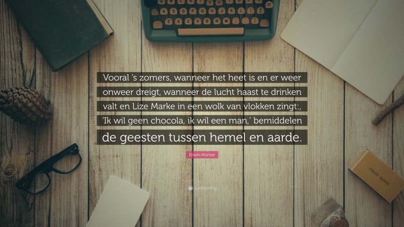 Erwin Mortier Quote: “Vooral ‘s zomers, wanneer het heet is en er weer onweer dreigt, wanneer de lucht haast te drinken valt en Lize Marke in een wolk van vlokken zingt:, ‘Ik wil geen chocola, ik wil een man,’ bemiddelen de geesten tussen hemel en aarde.”