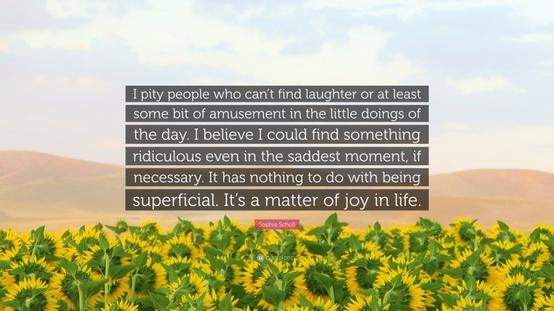 Sophie Scholl Quote: “I pity people who can’t find laughter or at least some bit of amusement in the little doings of the day. I believe I could find something ridiculous even in the saddest moment, if necessary. It has nothing to do with being superficial. It’s a matter of joy in life.”