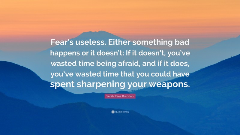 Sarah Rees Brennan Quote: “Fear’s useless. Either something bad happens or it doesn’t: If it doesn’t, you’ve wasted time being afraid, and if it does, you’ve wasted time that you could have spent sharpening your weapons.”