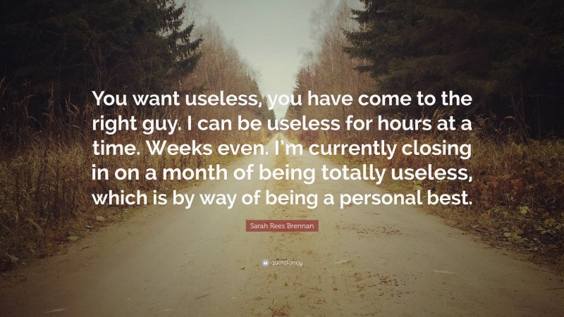 Sarah Rees Brennan Quote: “You want useless, you have come to the right guy. I can be useless for hours at a time. Weeks even. I’m currently closing in on a month of being totally useless, which is by way of being a personal best.”