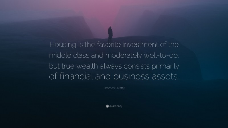 Thomas Piketty Quote: “Housing is the favorite investment of the middle class and moderately well-to-do, but true wealth always consists primarily of financial and business assets.”