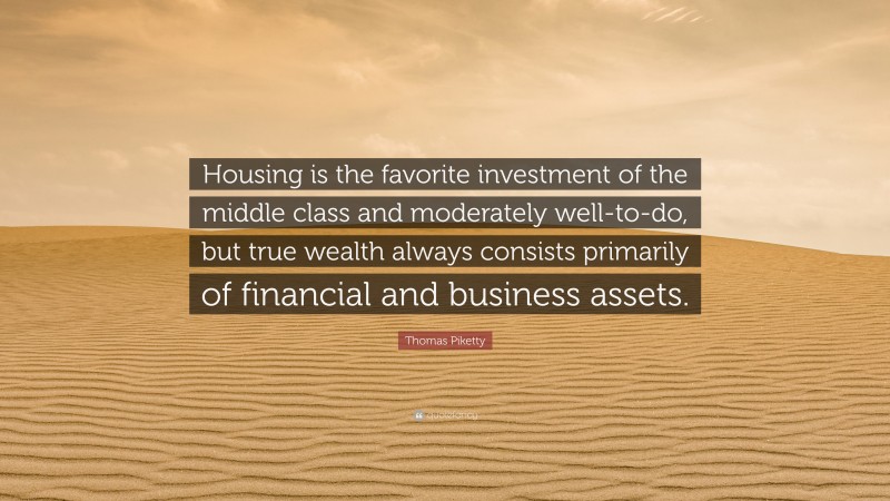 Thomas Piketty Quote: “Housing is the favorite investment of the middle class and moderately well-to-do, but true wealth always consists primarily of financial and business assets.”