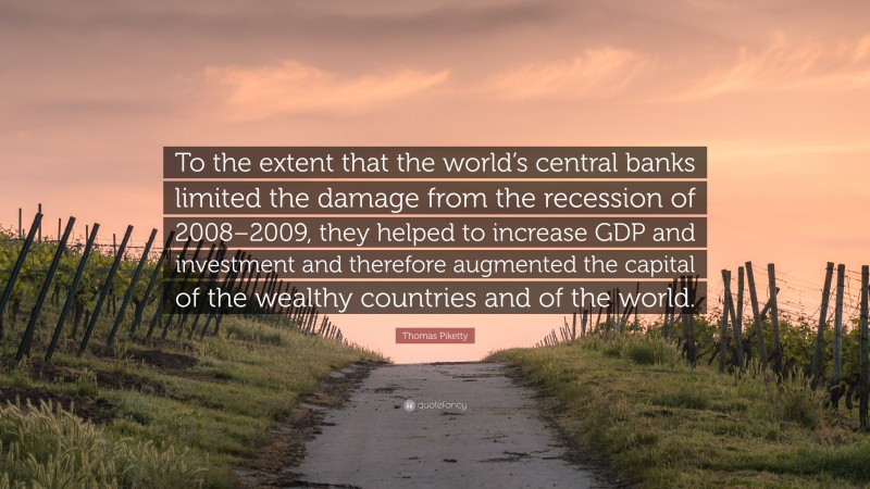 Thomas Piketty Quote: “To the extent that the world’s central banks limited the damage from the recession of 2008–2009, they helped to increase GDP and investment and therefore augmented the capital of the wealthy countries and of the world.”