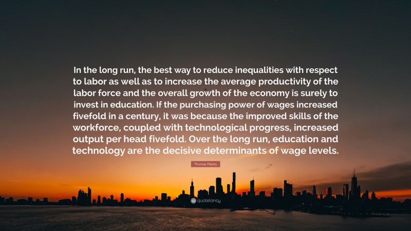 Thomas Piketty Quote: “In the long run, the best way to reduce inequalities with respect to labor as well as to increase the average productivity of the labor force and the overall growth of the economy is surely to invest in education. If the purchasing power of wages increased fivefold in a century, it was because the improved skills of the workforce, coupled with technological progress, increased output per head fivefold. Over the long run, education and technology are the decisive determinants of wage levels.”