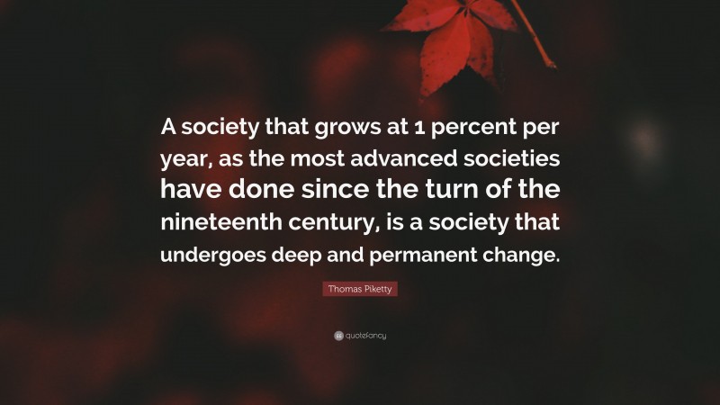 Thomas Piketty Quote: “A society that grows at 1 percent per year, as the most advanced societies have done since the turn of the nineteenth century, is a society that undergoes deep and permanent change.”