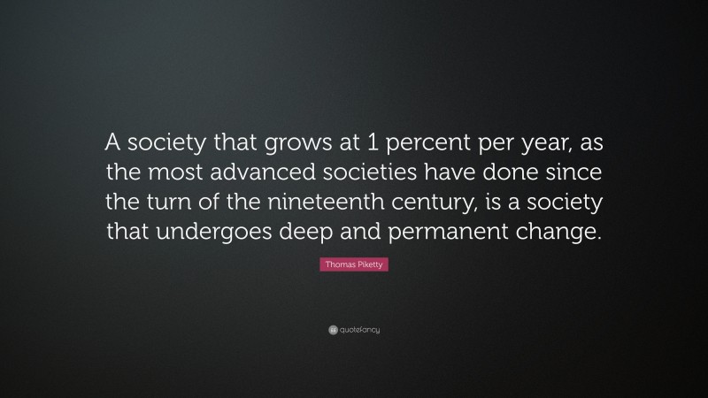 Thomas Piketty Quote: “A society that grows at 1 percent per year, as the most advanced societies have done since the turn of the nineteenth century, is a society that undergoes deep and permanent change.”
