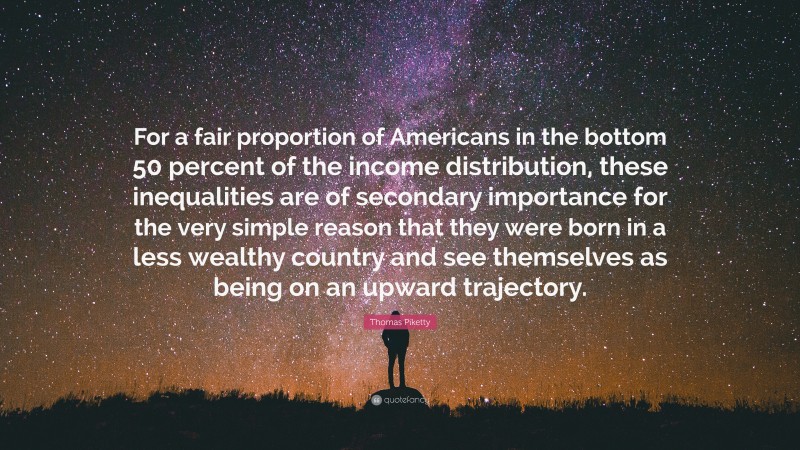 Thomas Piketty Quote: “For a fair proportion of Americans in the bottom 50 percent of the income distribution, these inequalities are of secondary importance for the very simple reason that they were born in a less wealthy country and see themselves as being on an upward trajectory.”