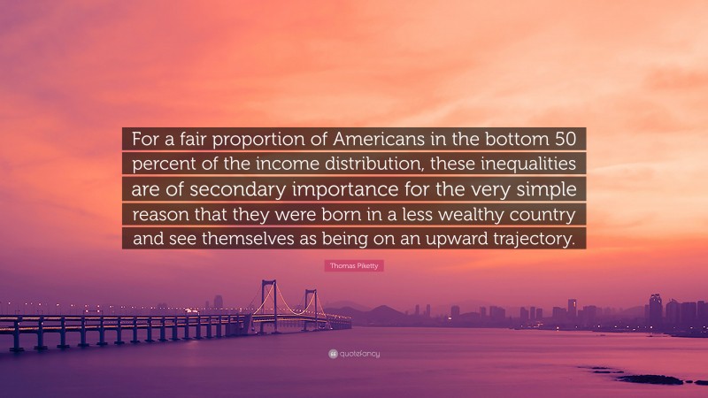 Thomas Piketty Quote: “For a fair proportion of Americans in the bottom 50 percent of the income distribution, these inequalities are of secondary importance for the very simple reason that they were born in a less wealthy country and see themselves as being on an upward trajectory.”