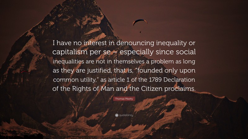 Thomas Piketty Quote: “I have no interest in denouncing inequality or capitalism per se – especially since social inequalities are not in themselves a problem as long as they are justified, that is, “founded only upon common utility,” as article 1 of the 1789 Declaration of the Rights of Man and the Citizen proclaims.”