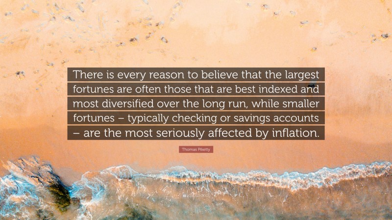 Thomas Piketty Quote: “There is every reason to believe that the largest fortunes are often those that are best indexed and most diversified over the long run, while smaller fortunes – typically checking or savings accounts – are the most seriously affected by inflation.”