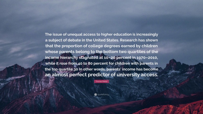 Thomas Piketty Quote: “The issue of unequal access to higher education is increasingly a subject of debate in the United States. Research has shown that the proportion of college degrees earned by children whose parents belong to the bottom two quartiles of the income hierarchy stagnated at 10–20 percent in 1970–2010, while it rose from 40 to 80 percent for children with parents in the top quartile.30 In other words, parents’ income has become an almost perfect predictor of university access.”