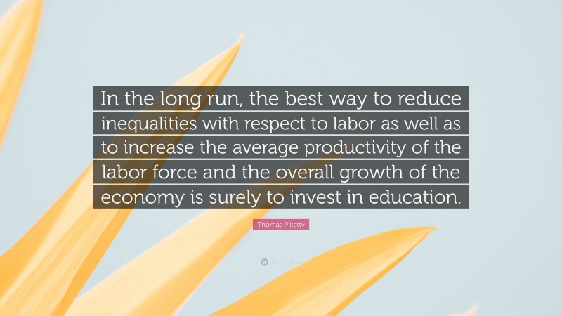 Thomas Piketty Quote: “In the long run, the best way to reduce inequalities with respect to labor as well as to increase the average productivity of the labor force and the overall growth of the economy is surely to invest in education.”