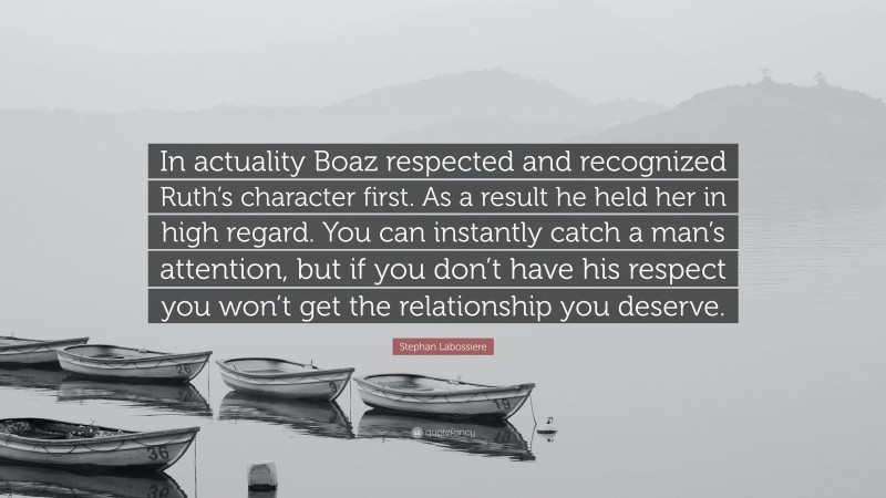 Stephan Labossiere Quote: “In actuality Boaz respected and recognized Ruth’s character first. As a result he held her in high regard. You can instantly catch a man’s attention, but if you don’t have his respect you won’t get the relationship you deserve.”