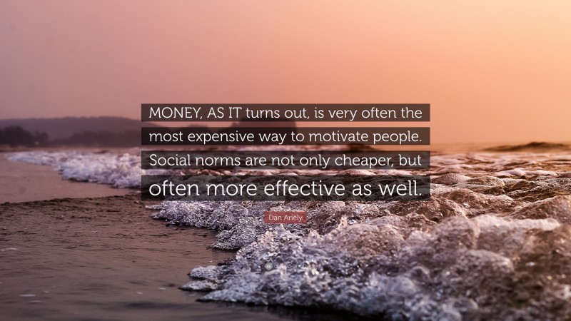 Dan Ariely Quote: “MONEY, AS IT turns out, is very often the most expensive way to motivate people. Social norms are not only cheaper, but often more effective as well.”