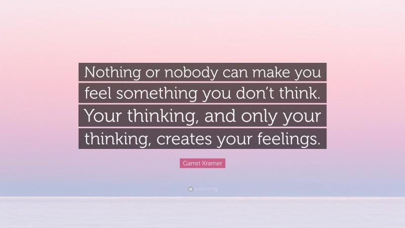 Garret Kramer Quote: “Nothing or nobody can make you feel something you don’t think. Your thinking, and only your thinking, creates your feelings.”