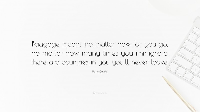 Elaine Castillo Quote: “Baggage means no matter how far you go, no matter how many times you immigrate, there are countries in you you’ll never leave.”
