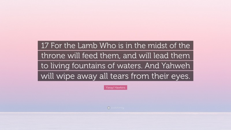 Yisrayl Hawkins Quote: “17 For the Lamb Who is in the midst of the throne will feed them, and will lead them to living fountains of waters. And Yahweh will wipe away all tears from their eyes.”