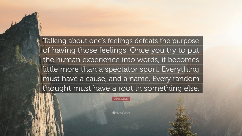 Derek Landy Quote: “Talking about one’s feelings defeats the purpose of having those feelings. Once you try to put the human experience into words, it becomes little more than a spectator sport. Everything must have a cause, and a name. Every random thought must have a root in something else.”